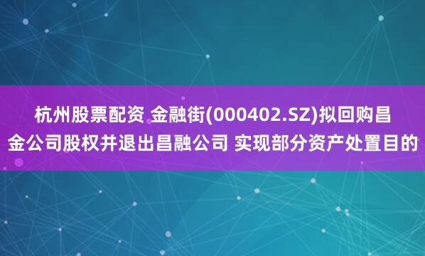 杭州股票配资 金融街(000402.SZ)拟回购昌金公司股权并退出昌融公司 实现部分资产处置目的