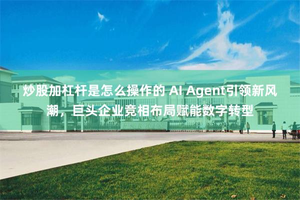 炒股加杠杆是怎么操作的 AI Agent引领新风潮，巨头企业竞相布局赋能数字转型