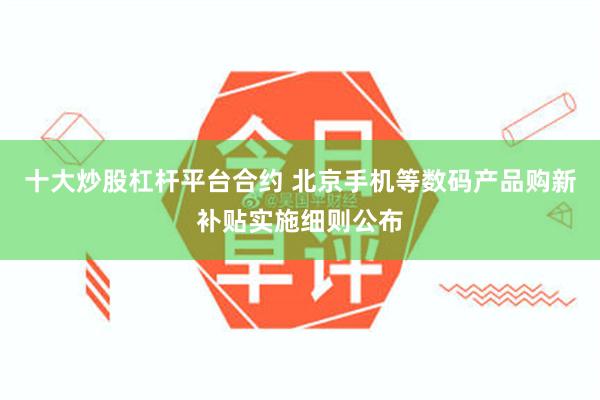 十大炒股杠杆平台合约 北京手机等数码产品购新补贴实施细则公布