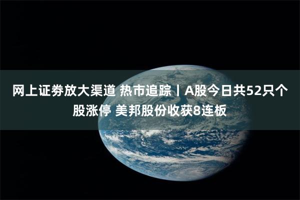 网上证劵放大渠道 热市追踪丨A股今日共52只个股涨停 美邦股份收获8连板