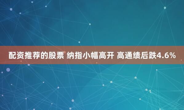 配资推荐的股票 纳指小幅高开 高通绩后跌4.6%