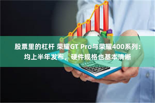 股票里的杠杆 荣耀GT Pro与荣耀400系列：均上半年发布，硬件规格也基本清晰