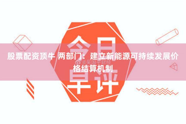 股票配资顶牛 两部门：建立新能源可持续发展价格结算机制