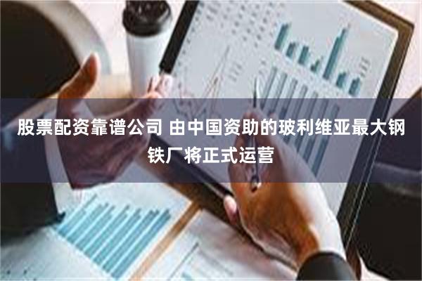 股票配资靠谱公司 由中国资助的玻利维亚最大钢铁厂将正式运营