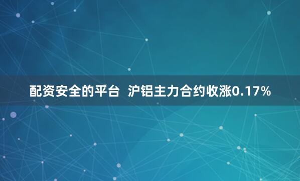 配资安全的平台  沪铝主力合约收涨0.17%