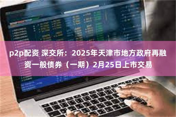 p2p配资 深交所：2025年天津市地方政府再融资一般债券（一期）2月25日上市交易