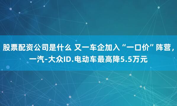 股票配资公司是什么 又一车企加入“一口价”阵营，一汽-大众ID.电动车最高降5.5万元