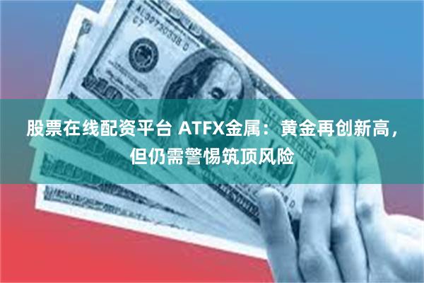 股票在线配资平台 ATFX金属：黄金再创新高，但仍需警惕筑顶风险