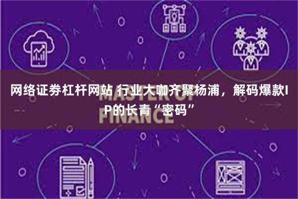 网络证劵杠杆网站 行业大咖齐聚杨浦，解码爆款IP的长青“密码”