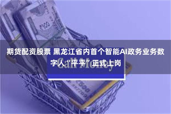 期货配资股票 黑龙江省内首个智能AI政务业务数字人“平平”正式上岗