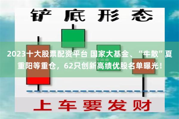 2023十大股票配资平台 国家大基金、“牛散”夏重阳等重仓，62只创新高绩优股名单曝光！