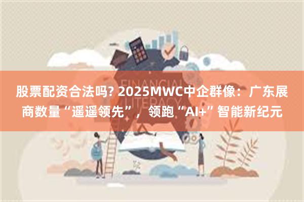 股票配资合法吗? 2025MWC中企群像：广东展商数量“遥遥领先”，领跑“AI+”智能新纪元