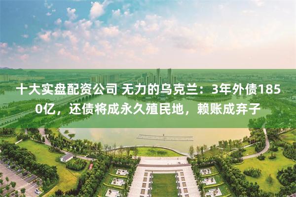 十大实盘配资公司 无力的乌克兰：3年外债1850亿，还债将成永久殖民地，赖账成弃子