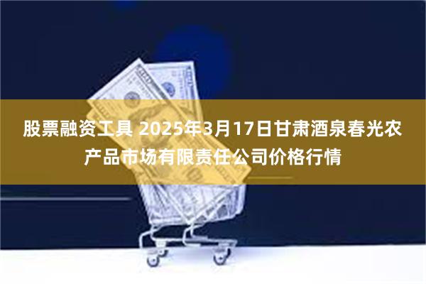 股票融资工具 2025年3月17日甘肃酒泉春光农产品市场有限责任公司价格行情