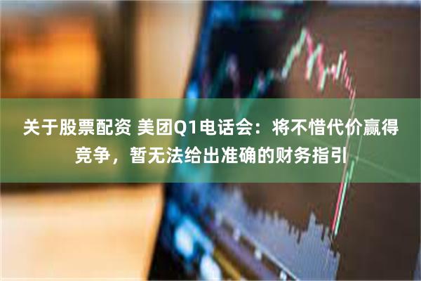 关于股票配资 美团Q1电话会：将不惜代价赢得竞争，暂无法给出准确的财务指引
