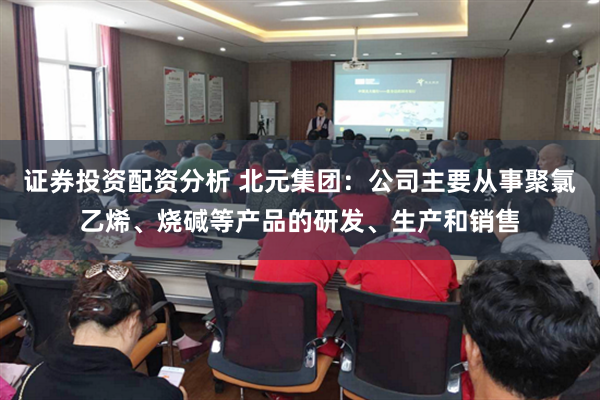 证券投资配资分析 北元集团：公司主要从事聚氯乙烯、烧碱等产品的研发、生产和销售
