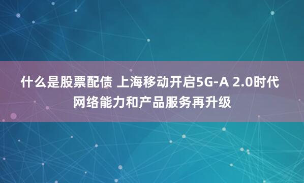 什么是股票配债 上海移动开启5G-A 2.0时代 网络能力和产品服务再升级