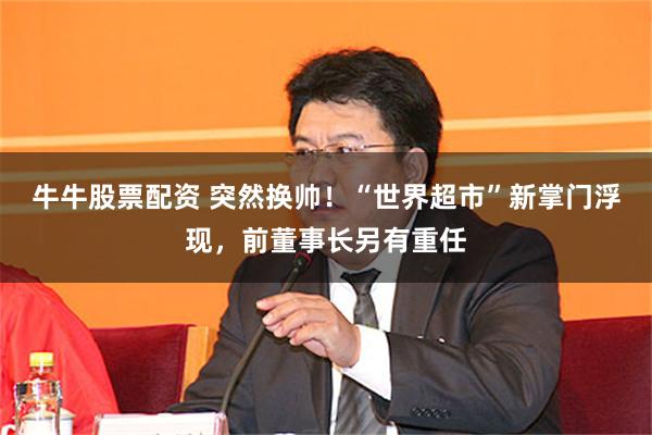 牛牛股票配资 突然换帅！“世界超市”新掌门浮现，前董事长另有重任