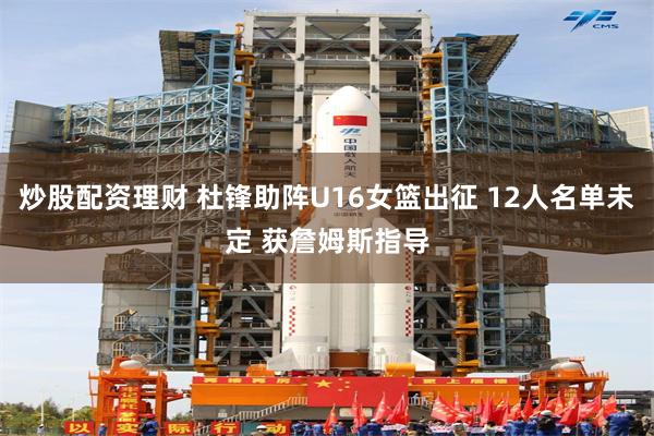 炒股配资理财 杜锋助阵U16女篮出征 12人名单未定 获詹姆斯指导