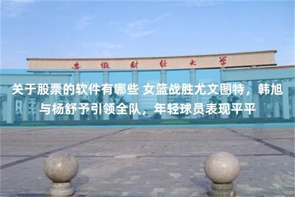关于股票的软件有哪些 女篮战胜尤文图特,韩旭与杨舒予引领全队,年轻球员表现平平
