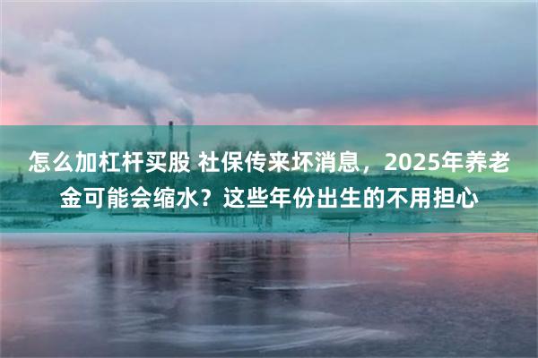 怎么加杠杆买股 社保传来坏消息，2025年养老金可能会缩水？这些年份出生的不用担心