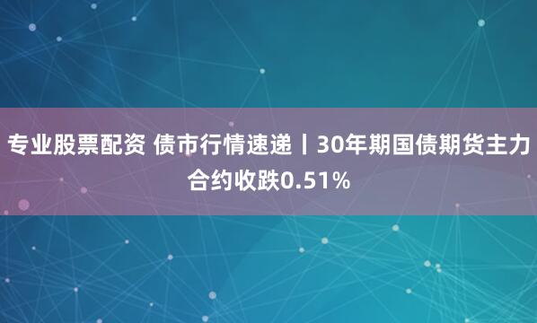 专业股票配资 债市行情速递丨30年期国债期货主力合约收跌0.51%